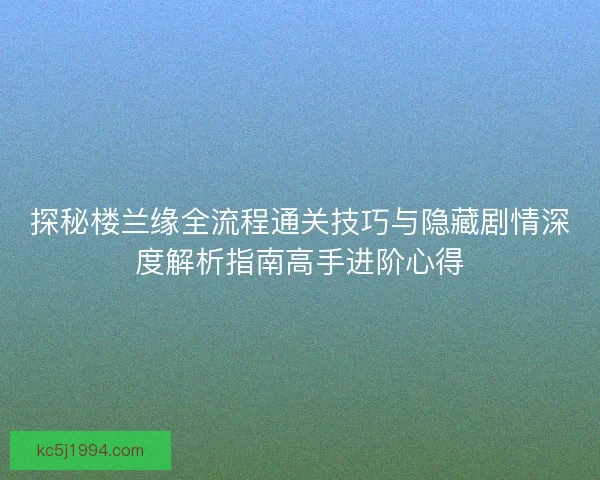 探秘楼兰缘全流程通关技巧与隐藏剧情深度解析指南高手进阶心得